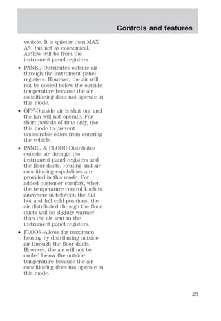 vehicle. It is quieter than MAX 
A/C but not as economical. 
Airflow will be from the 
instrument panel registers. 
² PANEL-Distributes outside air 
through the instrument panel 
registers. However, the air will 
not be cooled below the outside 
temperature because the air 
conditioning does not operate in 
this mode. 
² OFF-Outside air is shut out and 
the fan will not operate. For 
short periods of time only, use 
this mode to prevent 
undesirable odors from entering 
the vehicle. 
² PANEL & FLOOR-Distributes 
outside air through the 
instrument panel registers and 
the floor ducts. Heating and air 
conditioning capabilities are 
provided in this mode. For 
added customer comfort, when 
the temperature control knob is 
anywhere in between the full 
hot and full cold positions, the 
air distributed through the floor 
ducts will be slightly warmer 
than the air sent to the 
instrument panel registers. 
² FLOOR-Allows for maximum 
heating by distributing outside 
air through the floor ducts. 
However, the air will not be 
cooled below the outside 
temperature because the air 
conditioning does not operate in 
this mode. 
Controls and features 
25 
 