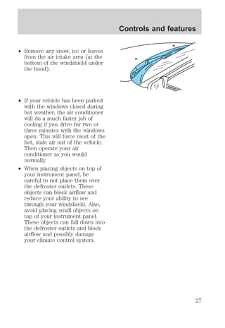 ² Remove any snow, ice or leaves 
from the air intake area (at the 
bottom of the windshield under 
the hood). 
² If your vehicle has been parked 
with the windows closed during 
hot weather, the air conditioner 
will do a much faster job of 
cooling if you drive for two or 
three minutes with the windows 
open. This will force most of the 
hot, stale air out of the vehicle. 
Then operate your air 
conditioner as you would 
normally. 
² When placing objects on top of 
your instrument panel, be 
careful to not place them over 
the defroster outlets. These 
objects can block airflow and 
reduce your ability to see 
through your windshield. Also, 
avoid placing small objects on 
top of your instrument panel. 
These objects can fall down into 
the defroster outlets and block 
airflow and possibly damage 
your climate control system. 
Controls and features 
27 
 