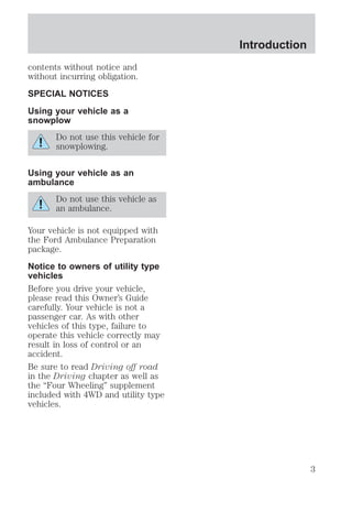 contents without notice and 
without incurring obligation. 
SPECIAL NOTICES 
Using your vehicle as a 
snowplow 
Do not use this vehicle for 
snowplowing. 
Using your vehicle as an 
ambulance 
Do not use this vehicle as 
an ambulance. 
Your vehicle is not equipped with 
the Ford Ambulance Preparation 
package. 
Notice to owners of utility type 
vehicles 
Before you drive your vehicle, 
please read this Owner’s Guide 
carefully. Your vehicle is not a 
passenger car. As with other 
vehicles of this type, failure to 
operate this vehicle correctly may 
result in loss of control or an 
accident. 
Be sure to read Driving off road 
in the Driving chapter as well as 
the “Four Wheeling” supplement 
included with 4WD and utility type 
vehicles. 
Introduction 
3 
 