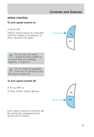 SPEED CONTROL 
To turn speed control on 
² Press ON. 
Vehicle speed cannot be controlled 
until the vehicle is traveling at or 
above 48 km/h (30 mph). 
Do not use the speed 
control in heavy traffic or 
on roads that are winding, 
slippery, or unpaved. 
Do not shift the gearshift 
lever into N (Neutral) with 
the speed control on. 
To turn speed control off 
² Press OFF or 
² Turn off the vehicle ignition. 
Once speed control is switched off, 
the previously programmed set 
speed will be erased. 
Controls and features 
ON 
OFF 
ON 
OFF 
33 
 