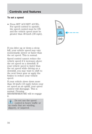 To set a speed 
² Press SET ACC/SET ACCEL. 
For speed control to operate, 
the speed control must be ON 
and the vehicle speed must be 
greater than 48 km/h (30 mph). 
If you drive up or down a steep 
hill, your vehicle speed may vary 
momentarily slower or faster than 
the set speed. This is normal. 
Speed control cannot reduce the 
vehicle speed if it increases above 
the set speed on a downhill. If 
your vehicle speed is faster than 
the set speed while driving on a 
downhill, you may want to shift to 
the next lower gear or apply the 
brakes to reduce your vehicle 
speed. 
If your vehicle slows down more 
than 16 km/h (10 mph) below your 
set speed on an uphill, your speed 
control will disengage. This is 
normal. Pressing 
RES/RSM/RESUME will re-engage 
it. 
Do not use the speed 
control in heavy traffic or 
on roads that are winding, 
slippery, or unpaved. 
RES 
SET 
ACCEL 
COAST 
Controls and features 
34 
 