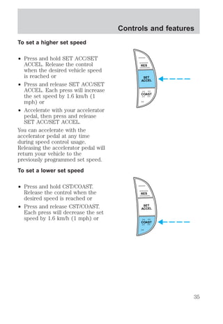 To set a higher set speed 
² Press and hold SET ACC/SET 
ACCEL. Release the control 
when the desired vehicle speed 
is reached or 
² Press and release SET ACC/SET 
ACCEL. Each press will increase 
the set speed by 1.6 km/h (1 
mph) or 
² Accelerate with your accelerator 
pedal, then press and release 
SET ACC/SET ACCEL. 
You can accelerate with the 
accelerator pedal at any time 
during speed control usage. 
Releasing the accelerator pedal will 
return your vehicle to the 
previously programmed set speed. 
To set a lower set speed 
² Press and hold CST/COAST. 
Release the control when the 
desired speed is reached or 
² Press and release CST/COAST. 
Each press will decrease the set 
speed by 1.6 km/h (1 mph) or 
Controls and features 
RES 
SET 
ACCEL 
COAST 
RES 
SET 
ACCEL 
COAST 
35 
 