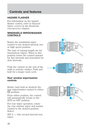 Controls and features 
HAZARD FLASHER 
For information on the hazard 
flasher control, refer to Hazard 
lights control in the Roadside 
emergencies chapter. 
WINDSHIELD WIPER/WASHER 
CONTROLS 
Rotate the windshield wiper 
control to the desired interval, low 
or high speed position. 
The bars of varying length are for 
intermittent wipers. When in this 
position rotate the control upward 
for fast intervals and downward for 
slow intervals. 
Push the control on the end of the 
stalk to activate washer. Push and 
hold for a longer wash cycle. 
Rear window wiper/washer 
controls 
Rotate (and hold as desired) the 
rear wiper/washer control to either 
position. 
From either position, the control 
will automatically return to the 
INT2 or OFF position. 
For rear wiper operation, rotate 
the rear window wiper and washer 
control to the desired position. 
Select: 
INT 2 — One second interval rear 
wiper. 
38 
 