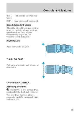 INT 1 — Ten second interval rear 
wiper. 
OFF — Rear wiper and washer off. 
Speed dependent wipers 
When the windshield wiper control 
is set on the intermittent settings, 
speed-sensitive front wipers 
automatically adjust as the 
vehicle’s speed increases. 
HIGH BEAMS 
Push forward to activate. 
FLASH TO PASS 
Pull back to activate and release to 
deactivate. 
OVERDRIVE CONTROL 
Activating overdrive 
(Overdrive) is the normal drive 
position for the best fuel economy. 
The overdrive function allows 
automatic upshifts to second, third 
and forth gear. 
Controls and features 
39 
 