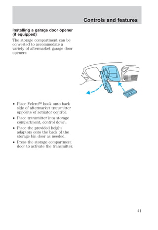 Installing a garage door opener 
(if equipped) 
The storage compartment can be 
converted to accommodate a 
variety of aftermarket garage door 
openers: 
² Place Velcroy hook onto back 
side of aftermarket transmitter 
opposite of actuator control. 
² Place transmitter into storage 
compartment, control down. 
² Place the provided height 
adaptors onto the back of the 
storage bin door as needed. 
² Press the storage compartment 
door to activate the transmitter. 
Controls and features 
41 
 