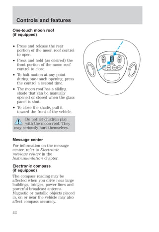 One-touch moon roof 
(if equipped) 
² Press and release the rear 
portion of the moon roof control 
to open. 
² Press and hold (as desired) the 
front portion of the moon roof 
control to close. 
² To halt motion at any point 
during one-touch opening, press 
the control a second time. 
² The moon roof has a sliding 
shade that can be manually 
opened or closed when the glass 
panel is shut. 
² To close the shade, pull it 
toward the front of the vehicle. 
Do not let children play 
with the moon roof. They 
may seriously hurt themselves. 
Message center 
For information on the message 
center, refer to Electronic 
message center in the 
Instrumentation chapter. 
Electronic compass 
(if equipped) 
The compass reading may be 
affected when you drive near large 
buildings, bridges, power lines and 
powerful broadcast antenna. 
Magnetic or metallic objects placed 
in, on or near the vehicle may also 
affect compass accuracy. 
VENT ROOF VENT 
Controls and features 
42 
 