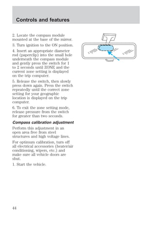 Controls and features 
2. Locate the compass module 
mounted at the base of the mirror. 
3. Turn ignition to the ON position. 
4. Insert an appropriate diameter 
rod (paperclip) into the small hole 
underneath the compass module 
and gently press the switch for 1 
to 2 seconds until ZONE and the 
current zone setting is displayed 
on the trip computer. 
5. Release the switch, then slowly 
press down again. Press the switch 
repeatedly until the correct zone 
setting for your geographic 
location is displayed on the trip 
computer. 
6. To exit the zone setting mode, 
release pressure from the switch 
for greater than two seconds. 
Compass calibration adjustment 
Perform this adjustment in an 
open area free from steel 
structures and high voltage lines. 
For optimum calibration, turn off 
all electrical accessories (heater/air 
conditioning, wipers, etc.) and 
make sure all vehicle doors are 
shut. 
1. Start the vehicle. 
44 
 