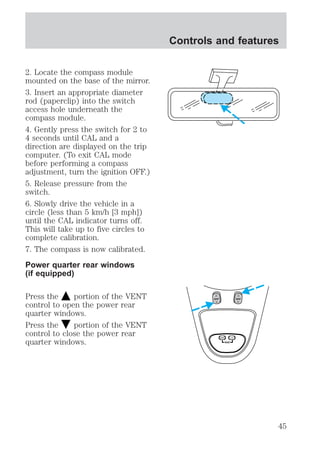 2. Locate the compass module 
mounted on the base of the mirror. 
3. Insert an appropriate diameter 
rod (paperclip) into the switch 
access hole underneath the 
compass module. 
4. Gently press the switch for 2 to 
4 seconds until CAL and a 
direction are displayed on the trip 
computer. (To exit CAL mode 
before performing a compass 
adjustment, turn the ignition OFF.) 
5. Release pressure from the 
switch. 
6. Slowly drive the vehicle in a 
circle (less than 5 km/h [3 mph]) 
until the CAL indicator turns off. 
This will take up to five circles to 
complete calibration. 
7. The compass is now calibrated. 
Power quarter rear windows 
(if equipped) 
Controls and features 
Press the portion of the VENT 
control to open the power rear 
quarter windows. 
Press the portion of the VENT 
control to close the power rear 
quarter windows. RESET 
VENT VENT 
MODE E/M 
45 
 