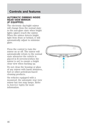 AUTOMATIC DIMMING INSIDE 
REAR VIEW MIRROR 
(IF EQUIPPED) 
The electronic day/night mirror 
will change from the normal state 
to the non-glare state when bright 
lights (glare) reach the mirror. 
When the mirror detects bright 
light from front or behind, it will 
automatically adjust to minimize 
glare. 
Press the control to turn the 
mirror on or off. The mirror will 
automatically return to the normal 
state whenever the vehicle is 
placed in R (reverse)(when the 
mirror is on) to ensure a bright 
clear view when backing up. 
Do not clean the housing or glass 
of any mirror with harsh abrasives, 
fuel or other petroleum-based 
cleaning products. 
On vehicles equipped with a 
moonroof, the automatic rear view 
mirror has two map lamps. Refer 
to Interior lights for more 
information. 
AUTO 
Controls and features 
46 
 
