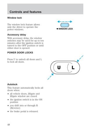 Window lock 
The window lock feature allows 
only the driver to operate the 
power windows. 
Accessory delay 
With accessory delay, the window 
switches may be used for up to ten 
minutes after the ignition switch is 
turned to the OFF position or until 
either door is opened. 
POWER DOOR LOCKS 
Press U to unlock all doors and L 
to lock all doors. 
Autolock 
This feature automatically locks all 
doors when: 
² all vehicle doors, liftgate and 
liftgate window are closed 
² the ignition switch is in the ON 
position 
² you shift into or through R 
(Reverse) 
² the brake pedal is released. 
WINDOW LOCK 
U L 
Controls and features 
48 
 