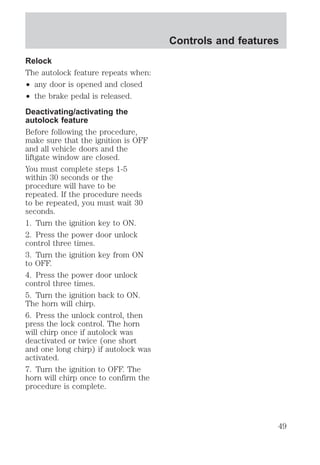 Relock 
The autolock feature repeats when: 
² any door is opened and closed 
² the brake pedal is released. 
Deactivating/activating the 
autolock feature 
Before following the procedure, 
make sure that the ignition is OFF 
and all vehicle doors and the 
liftgate window are closed. 
You must complete steps 1-5 
within 30 seconds or the 
procedure will have to be 
repeated. If the procedure needs 
to be repeated, you must wait 30 
seconds. 
1. Turn the ignition key to ON. 
2. Press the power door unlock 
control three times. 
3. Turn the ignition key from ON 
to OFF. 
4. Press the power door unlock 
control three times. 
5. Turn the ignition back to ON. 
The horn will chirp. 
6. Press the unlock control, then 
press the lock control. The horn 
will chirp once if autolock was 
deactivated or twice (one short 
and one long chirp) if autolock was 
activated. 
7. Turn the ignition to OFF. The 
horn will chirp once to confirm the 
procedure is complete. 
Controls and features 
49 
 