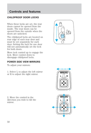 CHILDPROOF DOOR LOCKS 
When these locks are set, the rear 
doors cannot be opened from the 
inside. The rear doors can be 
opened from the outside when the 
doors are unlocked. 
The childproof locks are located on 
rear edge of each rear door and 
must be set separately for each 
door. Setting the lock for one door 
will not automatically set the lock 
for both doors. 
Move lock control up to engage the 
lock. Move control down to 
disengage childproof locks. 
POWER SIDE VIEW MIRRORS 
To adjust your mirrors: 
1. Select L to adjust the left mirror 
or R to adjust the right mirror. 
2. Move the control in the 
direction you wish to tilt the 
mirror. 
MIRRORS 
L R 
MIRRORS 
L R 
Controls and features 
50 
 