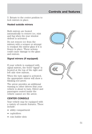3. Return to the center position to 
lock mirrors in place. 
Heated outside mirrors 
Both mirrors are heated 
automatically to remove ice, mist 
and fog when the rear window 
defrost is activated. 
Do not remove ice from the 
mirrors with a scraper or attempt 
to readjust the mirror glass if it is 
frozen in place. These actions 
could cause damage to the glass 
and mirrors. 
Signal mirrors (if equipped) 
If your vehicle is equipped with 
signal mirrors, the word “signal” is 
located at the top of the right and 
left side view mirrors. 
When the turn signal is activated, 
the appropriate mirror will show a 
blinking red arrow. 
The arrow provides an additional 
warning to other drivers that your 
vehicle is about to turn. Driver and 
passengers seated inside the 
vehicle cannot see the arrow. 
CENTER CONSOLE 
Your vehicle may be equipped with 
a variety of console features. These 
include: 
² utility compartment 
² cupholders 
² coin holder slots 
Controls and features 
Signal 
51 
 
