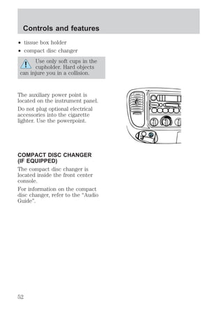 Controls and features 
² tissue box holder 
² compact disc changer 
Use only soft cups in the 
cupholder. Hard objects 
can injure you in a collision. 
The auxiliary power point is 
located on the instrument panel. 
Do not plug optional electrical 
accessories into the cigarette 
lighter. Use the powerpoint. 
COMPACT DISC CHANGER 
(IF EQUIPPED) 
The compact disc changer is 
located inside the front center 
console. 
For information on the compact 
disc changer, refer to the “Audio 
Guide”. 
52 
 