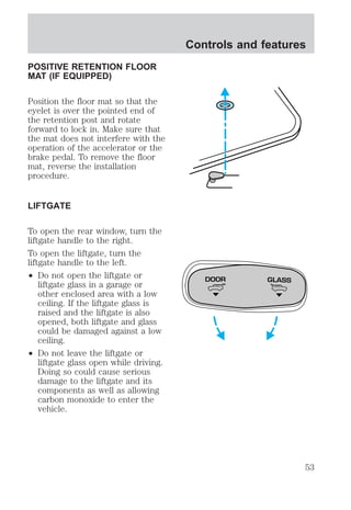 POSITIVE RETENTION FLOOR 
MAT (IF EQUIPPED) 
Position the floor mat so that the 
eyelet is over the pointed end of 
the retention post and rotate 
forward to lock in. Make sure that 
the mat does not interfere with the 
operation of the accelerator or the 
brake pedal. To remove the floor 
mat, reverse the installation 
procedure. 
LIFTGATE 
To open the rear window, turn the 
liftgate handle to the right. 
To open the liftgate, turn the 
liftgate handle to the left. 
² Do not open the liftgate or 
liftgate glass in a garage or 
other enclosed area with a low 
ceiling. If the liftgate glass is 
raised and the liftgate is also 
opened, both liftgate and glass 
could be damaged against a low 
ceiling. 
² Do not leave the liftgate or 
liftgate glass open while driving. 
Doing so could cause serious 
damage to the liftgate and its 
components as well as allowing 
carbon monoxide to enter the 
vehicle. 
Controls and features 
DOOR GLASS 
53 
 