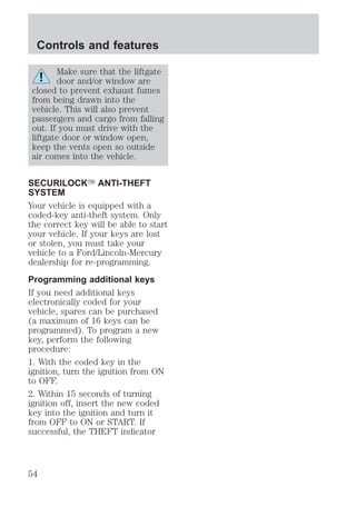 Controls and features 
Make sure that the liftgate 
door and/or window are 
closed to prevent exhaust fumes 
from being drawn into the 
vehicle. This will also prevent 
passengers and cargo from falling 
out. If you must drive with the 
liftgate door or window open, 
keep the vents open so outside 
air comes into the vehicle. 
SECURILOCKY ANTI-THEFT 
SYSTEM 
Your vehicle is equipped with a 
coded-key anti-theft system. Only 
the correct key will be able to start 
your vehicle. If your keys are lost 
or stolen, you must take your 
vehicle to a Ford/Lincoln-Mercury 
dealership for re-programming. 
Programming additional keys 
If you need additional keys 
electronically coded for your 
vehicle, spares can be purchased 
(a maximum of 16 keys can be 
programmed). To program a new 
key, perform the following 
procedure: 
1. With the coded key in the 
ignition, turn the ignition from ON 
to OFF. 
2. Within 15 seconds of turning 
ignition off, insert the new coded 
key into the ignition and turn it 
from OFF to ON or START. If 
successful, the THEFT indicator 
54 
 
