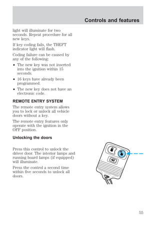 light will illuminate for two 
seconds. Repeat procedure for all 
new keys. 
If key coding fails, the THEFT 
indicator light will flash. 
Coding failure can be caused by 
any of the following: 
² The new key was not inserted 
into the ignition within 15 
seconds. 
² 16 keys have already been 
programmed. 
² The new key does not have an 
electronic code. 
REMOTE ENTRY SYSTEM 
The remote entry system allows 
you to lock or unlock all vehicle 
doors without a key. 
The remote entry features only 
operate with the ignition in the 
OFF position. 
Unlocking the doors 
Press this control to unlock the 
driver door. The interior lamps and 
running board lamps (if equipped) 
will illuminate. 
Press the control a second time 
within five seconds to unlock all 
doors. 
Controls and features 
55 
 