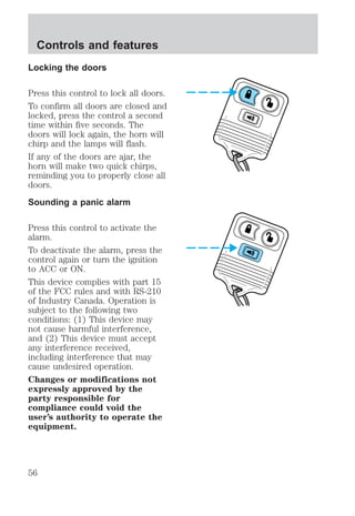 Controls and features 
Locking the doors 
Press this control to lock all doors. 
To confirm all doors are closed and 
locked, press the control a second 
time within five seconds. The 
doors will lock again, the horn will 
chirp and the lamps will flash. 
If any of the doors are ajar, the 
horn will make two quick chirps, 
reminding you to properly close all 
doors. 
Sounding a panic alarm 
Press this control to activate the 
alarm. 
To deactivate the alarm, press the 
control again or turn the ignition 
to ACC or ON. 
This device complies with part 15 
of the FCC rules and with RS-210 
of Industry Canada. Operation is 
subject to the following two 
conditions: (1) This device may 
not cause harmful interference, 
and (2) This device must accept 
any interference received, 
including interference that may 
cause undesired operation. 
Changes or modifications not 
expressly approved by the 
party responsible for 
compliance could void the 
user’s authority to operate the 
equipment. 
56 
 