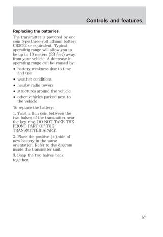 Replacing the batteries 
The transmitter is powered by one 
coin type three-volt lithium battery 
CR2032 or equivalent. Typical 
operating range will allow you to 
be up to 10 meters (33 feet) away 
from your vehicle. A decrease in 
operating range can be caused by: 
² battery weakness due to time 
and use 
² weather conditions 
² nearby radio towers 
² structures around the vehicle 
² other vehicles parked next to 
the vehicle 
To replace the battery: 
1. Twist a thin coin between the 
two halves of the transmitter near 
the key ring. DO NOT TAKE THE 
FRONT PART OF THE 
TRANSMITTER APART. 
2. Place the positive (+) side of 
new battery in the same 
orientation. Refer to the diagram 
inside the transmitter unit. 
3. Snap the two halves back 
together. 
Controls and features 
57 
 