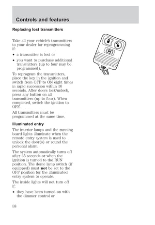 Controls and features 
Replacing lost transmitters 
Take all your vehicle’s transmitters 
to your dealer for reprogramming 
if: 
² a transmitter is lost or 
² you want to purchase additional 
transmitters (up to four may be 
programmed). 
To reprogram the transmitters, 
place the key in the ignition and 
switch from OFF to ON eight times 
in rapid succession within 10 
seconds. After doors lock/unlock, 
press any button on all 
transmitters (up to four). When 
completed, switch the ignition to 
OFF. 
All transmitters must be 
programmed at the same time. 
Illuminated entry 
The interior lamps and the running 
board lights illuminate when the 
remote entry system is used to 
unlock the door(s) or sound the 
personal alarm. 
The system automatically turns off 
after 25 seconds or when the 
ignition is turned to the RUN 
position. The dome lamp switch (if 
equipped) must not be set to the 
OFF position for the illuminated 
entry system to operate. 
The inside lights will not turn off 
if: 
² they have been turned on with 
the dimmer control or 
58 
 