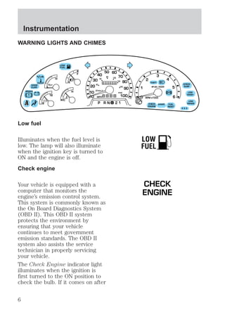 WARNING LIGHTS AND CHIMES 
DOOR 
AJAR 
BRAKE 
Low fuel 
LOW 
FUEL 
L 
E 
F 
H 
0 
30 
40 
60 
20 km/h 
20 
Illuminates when the fuel level is 
low. The lamp will also illuminate 
when the ignition key is turned to 
ON and the engine is off. 
Check engine 
Your vehicle is equipped with a 
computer that monitors the 
engine’s emission control system. 
This system is commonly known as 
the On Board Diagnostics System 
(OBD II). This OBD II system 
protects the environment by 
ensuring that your vehicle 
continues to meet government 
emission standards. The OBD II 
system also assists the service 
technician in properly servicing 
your vehicle. 
The Check Engine indicator light 
illuminates when the ignition is 
first turned to the ON position to 
check the bulb. If it comes on after 
FUEL 
RESET 
THEFT 
FUEL DOOR 
CHECK 
ENGINE 
LOW 
RANGE 
4 X 4 
! 
1 
ABS + - 
0 0 0 0 
RPMX1000 
0 0 0 0 0 
MPH 
80 100 
120 
140 
160 
0 0 
2 
3 
5 
6 
4 
P RN 21 
10 
40 
50 60 
70 
80 
90 
100 
8 
C 
18 
H 
D 
CHECK 
SUSP 
LOW 
WASH 
A4WD 
LOW 
FUEL 
CHECK 
ENGINE 
Instrumentation 
6 
 