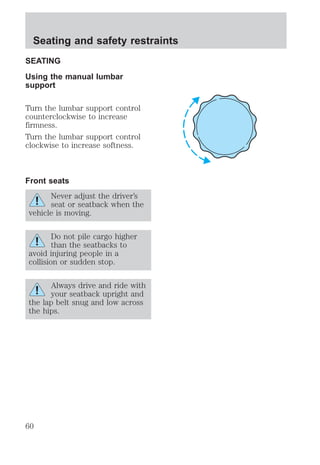Seating and safety restraints 
SEATING 
Using the manual lumbar 
support 
Turn the lumbar support control 
counterclockwise to increase 
firmness. 
Turn the lumbar support control 
clockwise to increase softness. 
Front seats 
Never adjust the driver’s 
seat or seatback when the 
vehicle is moving. 
Do not pile cargo higher 
than the seatbacks to 
avoid injuring people in a 
collision or sudden stop. 
Always drive and ride with 
your seatback upright and 
the lap belt snug and low across 
the hips. 
60 
 
