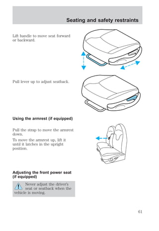 Lift handle to move seat forward 
or backward. 
Pull lever up to adjust seatback. 
Using the armrest (if equipped) 
Pull the strap to move the armrest 
down. 
To move the armrest up, lift it 
until it latches in the upright 
position. 
Adjusting the front power seat 
(if equipped) 
Never adjust the driver’s 
seat or seatback when the 
vehicle is moving. 
Seating and safety restraints 
61 
 