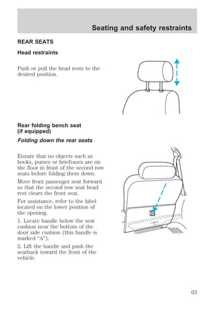 REAR SEATS 
Head restraints 
Seating and safety restraints 
Push or pull the head rests to the 
desired position. 
Rear folding bench seat 
(if equipped) 
Folding down the rear seats 
Ensure that no objects such as 
books, purses or briefcases are on 
the floor in front of the second row 
seats before folding them down. 
Move front passenger seat forward 
so that the second row seat head 
rest clears the front seat. 
For assistance, refer to the label 
located on the lower position of 
the opening. 
1. Locate handle below the seat 
cushion near the bottom of the 
door side cushion (this handle is 
marked “A”). 
2. Lift the handle and push the 
seatback toward the front of the 
vehicle. 
63 
 