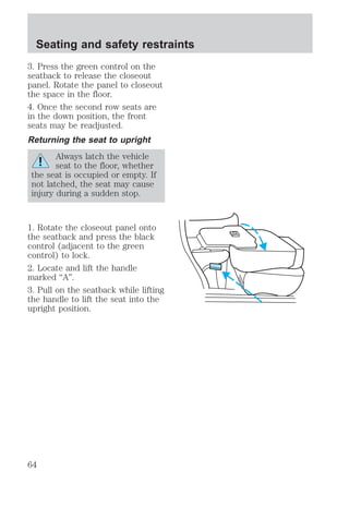 Seating and safety restraints 
3. Press the green control on the 
seatback to release the closeout 
panel. Rotate the panel to closeout 
the space in the floor. 
4. Once the second row seats are 
in the down position, the front 
seats may be readjusted. 
Returning the seat to upright 
Always latch the vehicle 
seat to the floor, whether 
the seat is occupied or empty. If 
not latched, the seat may cause 
injury during a sudden stop. 
1. Rotate the closeout panel onto 
the seatback and press the black 
control (adjacent to the green 
control) to lock. 
2. Locate and lift the handle 
marked “A”. 
3. Pull on the seatback while lifting 
the handle to lift the seat into the 
upright position. 
64 
 