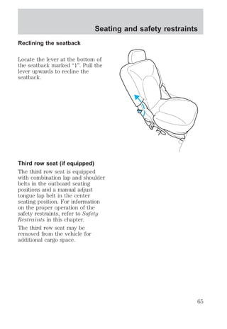 Reclining the seatback 
Seating and safety restraints 
Locate the lever at the bottom of 
the seatback marked “1”. Pull the 
lever upwards to recline the 
seatback. 
Third row seat (if equipped) 
The third row seat is equipped 
with combination lap and shoulder 
belts in the outboard seating 
positions and a manual adjust 
tongue lap belt in the center 
seating position. For information 
on the proper operation of the 
safety restraints, refer to Safety 
Restraints in this chapter. 
The third row seat may be 
removed from the vehicle for 
additional cargo space. 
65 
 