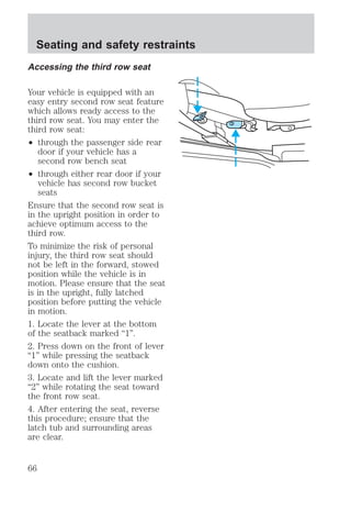 Seating and safety restraints 
Accessing the third row seat 
Your vehicle is equipped with an 
easy entry second row seat feature 
which allows ready access to the 
third row seat. You may enter the 
third row seat: 
² through the passenger side rear 
door if your vehicle has a 
second row bench seat 
² through either rear door if your 
vehicle has second row bucket 
seats 
Ensure that the second row seat is 
in the upright position in order to 
achieve optimum access to the 
third row. 
To minimize the risk of personal 
injury, the third row seat should 
not be left in the forward, stowed 
position while the vehicle is in 
motion. Please ensure that the seat 
is in the upright, fully latched 
position before putting the vehicle 
in motion. 
1. Locate the lever at the bottom 
of the seatback marked “1”. 
2. Press down on the front of lever 
“1” while pressing the seatback 
down onto the cushion. 
3. Locate and lift the lever marked 
“2” while rotating the seat toward 
the front row seat. 
4. After entering the seat, reverse 
this procedure; ensure that the 
latch tub and surrounding areas 
are clear. 
66 
 
