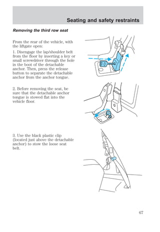 Seating and safety restraints 
Removing the third row seat 
From the rear of the vehicle, with 
the liftgate open: 
1. Disengage the lap/shoulder belt 
from the floor by inserting a key or 
small screwdriver through the hole 
in the boot of the detachable 
anchor. Then, press the release 
button to separate the detachable 
anchor from the anchor tongue. 
2. Before removing the seat, be 
sure that the detachable anchor 
tongue is stowed flat into the 
vehicle floor. 
3. Use the black plastic clip 
(located just above the detachable 
anchor) to stow the loose seat 
belt. 
67 
 