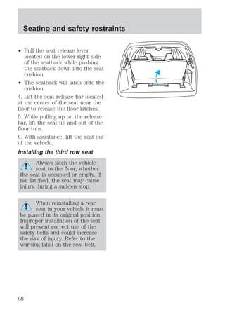 Seating and safety restraints 
² Pull the seat release lever 
located on the lower right side 
of the seatback while pushing 
the seatback down into the seat 
cushion. 
² The seatback will latch onto the 
cushion. 
4. Lift the seat release bar located 
at the center of the seat near the 
floor to release the floor latches. 
5. While pulling up on the release 
bar, lift the seat up and out of the 
floor tubs. 
6. With assistance, lift the seat out 
of the vehicle. 
Installing the third row seat 
Always latch the vehicle 
seat to the floor, whether 
the seat is occupied or empty. If 
not latched, the seat may cause 
injury during a sudden stop. 
When reinstalling a rear 
seat in your vehicle it must 
be placed in its original position. 
Improper installation of the seat 
will prevent correct use of the 
safety belts and could increase 
the risk of injury. Refer to the 
warning label on the seat belt. 
68 
 