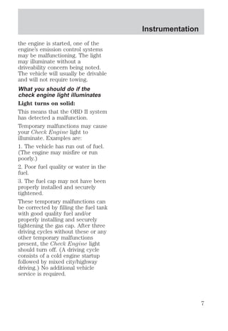 the engine is started, one of the 
engine’s emission control systems 
may be malfunctioning. The light 
may illuminate without a 
driveability concern being noted. 
The vehicle will usually be drivable 
and will not require towing. 
What you should do if the 
check engine light illuminates 
Light turns on solid: 
This means that the OBD II system 
has detected a malfunction. 
Temporary malfunctions may cause 
your Check Engine light to 
illuminate. Examples are: 
1. The vehicle has run out of fuel. 
(The engine may misfire or run 
poorly.) 
2. Poor fuel quality or water in the 
fuel. 
3. The fuel cap may not have been 
properly installed and securely 
tightened. 
These temporary malfunctions can 
be corrected by filling the fuel tank 
with good quality fuel and/or 
properly installing and securely 
tightening the gas cap. After three 
driving cycles without these or any 
other temporary malfunctions 
present, the Check Engine light 
should turn off. (A driving cycle 
consists of a cold engine startup 
followed by mixed city/highway 
driving.) No additional vehicle 
service is required. 
Instrumentation 
7 
 