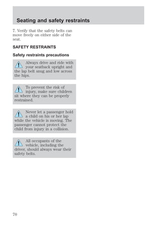 Seating and safety restraints 
7. Verify that the safety belts can 
move freely on either side of the 
seat. 
SAFETY RESTRAINTS 
Safety restraints precautions 
Always drive and ride with 
your seatback upright and 
the lap belt snug and low across 
the hips. 
To prevent the risk of 
injury, make sure children 
sit where they can be properly 
restrained. 
Never let a passenger hold 
a child on his or her lap 
while the vehicle is moving. The 
passenger cannot protect the 
child from injury in a collision. 
All occupants of the 
vehicle, including the 
driver, should always wear their 
safety belts. 
70 
 
