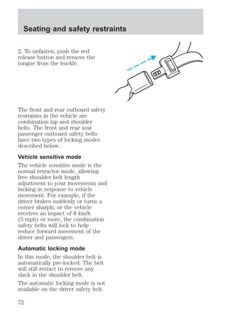 Seating and safety restraints 
2. To unfasten, push the red 
release button and remove the 
tongue from the buckle. 
The front and rear outboard safety 
restraints in the vehicle are 
combination lap and shoulder 
belts. The front and rear seat 
passenger outboard safety belts 
have two types of locking modes 
described below: 
Vehicle sensitive mode 
The vehicle sensitive mode is the 
normal retractor mode, allowing 
free shoulder belt length 
adjustment to your movements and 
locking in response to vehicle 
movement. For example, if the 
driver brakes suddenly or turns a 
corner sharply, or the vehicle 
receives an impact of 8 km/h 
(5 mph) or more, the combination 
safety belts will lock to help 
reduce forward movement of the 
driver and passengers. 
Automatic locking mode 
In this mode, the shoulder belt is 
automatically pre-locked. The belt 
will still retract to remove any 
slack in the shoulder belt. 
The automatic locking mode is not 
available on the driver safety belt. 
72 
 