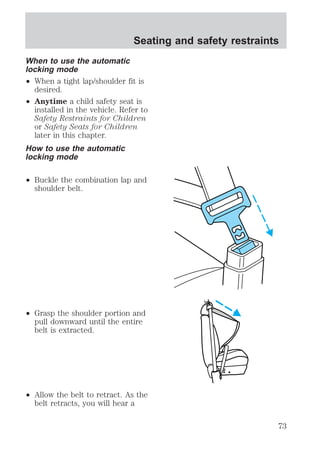 Seating and safety restraints 
When to use the automatic 
locking mode 
² When a tight lap/shoulder fit is 
desired. 
² Anytime a child safety seat is 
installed in the vehicle. Refer to 
Safety Restraints for Children 
or Safety Seats for Children 
later in this chapter. 
How to use the automatic 
locking mode 
² Buckle the combination lap and 
shoulder belt. 
² Grasp the shoulder portion and 
pull downward until the entire 
belt is extracted. 
² Allow the belt to retract. As the 
belt retracts, you will hear a 
73 
 