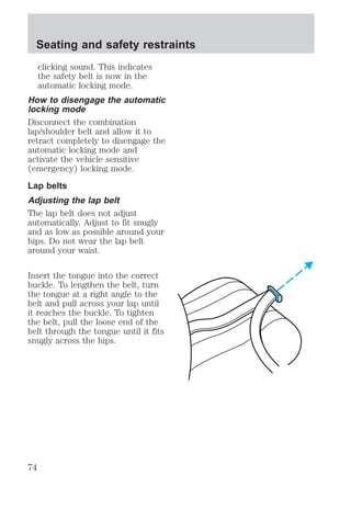 Seating and safety restraints 
clicking sound. This indicates 
the safety belt is now in the 
automatic locking mode. 
How to disengage the automatic 
locking mode 
Disconnect the combination 
lap/shoulder belt and allow it to 
retract completely to disengage the 
automatic locking mode and 
activate the vehicle sensitive 
(emergency) locking mode. 
Lap belts 
Adjusting the lap belt 
The lap belt does not adjust 
automatically. Adjust to fit snugly 
and as low as possible around your 
hips. Do not wear the lap belt 
around your waist. 
Insert the tongue into the correct 
buckle. To lengthen the belt, turn 
the tongue at a right angle to the 
belt and pull across your lap until 
it reaches the buckle. To tighten 
the belt, pull the loose end of the 
belt through the tongue until it fits 
snugly across the hips. 
74 
 