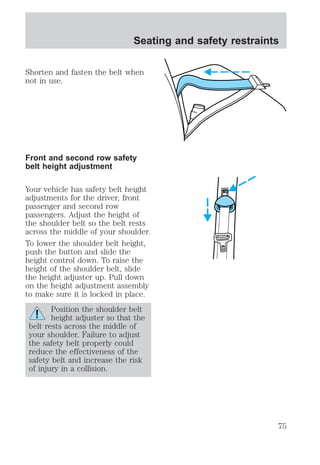 Seating and safety restraints 
Shorten and fasten the belt when 
not in use. 
Front and second row safety 
belt height adjustment 
Your vehicle has safety belt height 
adjustments for the driver, front 
passenger and second row 
passengers. Adjust the height of 
the shoulder belt so the belt rests 
across the middle of your shoulder. 
To lower the shoulder belt height, 
push the button and slide the 
height control down. To raise the 
height of the shoulder belt, slide 
the height adjuster up. Pull down 
on the height adjustment assembly 
to make sure it is locked in place. 
Position the shoulder belt 
height adjuster so that the 
belt rests across the middle of 
your shoulder. Failure to adjust 
the safety belt properly could 
reduce the effectiveness of the 
safety belt and increase the risk 
of injury in a collision. 
75 
 