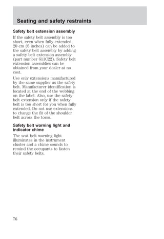 Seating and safety restraints 
Safety belt extension assembly 
If the safety belt assembly is too 
short, even when fully extended, 
20 cm (8 inches) can be added to 
the safety belt assembly by adding 
a safety belt extension assembly 
(part number 611C22). Safety belt 
extension assemblies can be 
obtained from your dealer at no 
cost. 
Use only extensions manufactured 
by the same supplier as the safety 
belt. Manufacturer identification is 
located at the end of the webbing 
on the label. Also, use the safety 
belt extension only if the safety 
belt is too short for you when fully 
extended. Do not use extensions 
to change the fit of the shoulder 
belt across the torso. 
Safety belt warning light and 
indicator chime 
The seat belt warning light 
illuminates in the instrument 
cluster and a chime sounds to 
remind the occupants to fasten 
their safety belts. 
76 
 