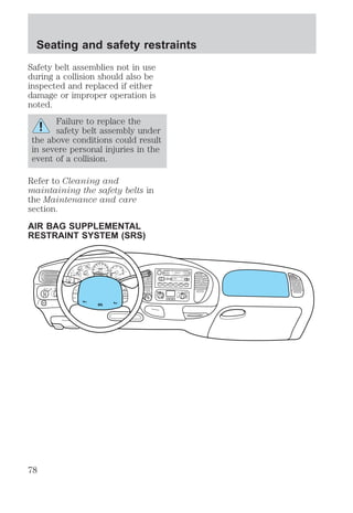 Seating and safety restraints 
Safety belt assemblies not in use 
during a collision should also be 
inspected and replaced if either 
damage or improper operation is 
noted. 
Failure to replace the 
safety belt assembly under 
the above conditions could result 
in severe personal injuries in the 
event of a collision. 
Refer to Cleaning and 
maintaining the safety belts in 
the Maintenance and care 
section. 
AIR BAG SUPPLEMENTAL 
RESTRAINT SYSTEM (SRS) 
FOR 
FM1 ST 
BASS TREB BAL FADE AUTO 
SCAN EJ 
TAPE CD 
DISCS 
f wDOLBY B NR 
REW FF SIDE 1-2 COMP SHUFFLE 
SET 
VOL - PUSH ON 
SEEK 
TUNE 
AM 
FM 
1 2 3 456 
DOOR 
AJAR 
BRAKE 
F 
E 
H 
H 
18 
8 
30 
20 
10 
40 
50 60 
70 
80 
90 
100 
40 
20 
60 
80 100 
120 
140 
160 
0 0 0 0 0 0 
0 0 
0 
MPH km/h 1 
2 
P R N 21 
3 
THEFT 
RPMx1000 
CHECK 
ENGINE 
4 
5 
6 
CHECK 
SUSP 
LOW 
FUEL 
ABS 
P PULL 
FOG 
PANEL 
DIM 
4H 
A4WD 
4L FLOOR 
PANEL 
LO 
HI 
COOL WARM 
PANEL & 
FLOOR 
PANEL & 
FLOOR 
AC FLOOR 
FLR& 
DEF 
DEF 
OFF 
PANEL LO 
HI 
FLR& 
DEF 
OFF 
MAX 
AC 
FAN 
OVERDRIVE 
SRS 
ON 
OFF 
RES 
SET 
ACCEL 
COAST 
78 
 