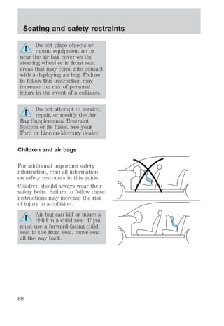 Seating and safety restraints 
Do not place objects or 
mount equipment on or 
near the air bag cover on the 
steering wheel or in front seat 
areas that may come into contact 
with a deploying air bag. Failure 
to follow this instruction may 
increase the risk of personal 
injury in the event of a collision. 
Do not attempt to service, 
repair, or modify the Air 
Bag Supplemental Restraint 
System or its fuses. See your 
Ford or Lincoln-Mercury dealer. 
Children and air bags 
For additional important safety 
information, read all information 
on safety restraints in this guide. 
Children should always wear their 
safety belts. Failure to follow these 
instructions may increase the risk 
of injury in a collision. 
Air bag can kill or injure a 
child in a child seat. If you 
must use a forward-facing child 
seat in the front seat, move seat 
all the way back. 
80 
 