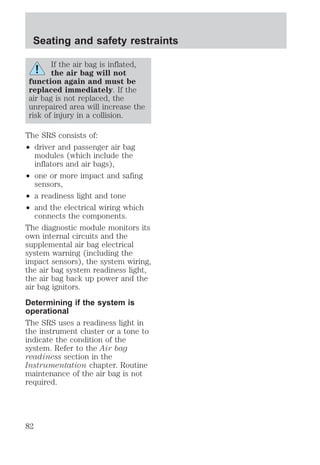 Seating and safety restraints 
If the air bag is inflated, 
the air bag will not 
function again and must be 
replaced immediately. If the 
air bag is not replaced, the 
unrepaired area will increase the 
risk of injury in a collision. 
The SRS consists of: 
² driver and passenger air bag 
modules (which include the 
inflators and air bags), 
² one or more impact and safing 
sensors, 
² a readiness light and tone 
² and the electrical wiring which 
connects the components. 
The diagnostic module monitors its 
own internal circuits and the 
supplemental air bag electrical 
system warning (including the 
impact sensors), the system wiring, 
the air bag system readiness light, 
the air bag back up power and the 
air bag ignitors. 
Determining if the system is 
operational 
The SRS uses a readiness light in 
the instrument cluster or a tone to 
indicate the condition of the 
system. Refer to the Air bag 
readiness section in the 
Instrumentation chapter. Routine 
maintenance of the air bag is not 
required. 
82 
 