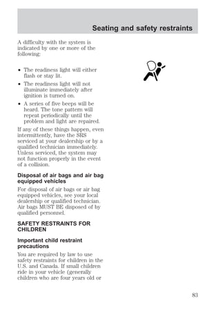 Seating and safety restraints 
A difficulty with the system is 
indicated by one or more of the 
following: 
² The readiness light will either 
flash or stay lit. 
² The readiness light will not 
illuminate immediately after 
ignition is turned on. 
² A series of five beeps will be 
heard. The tone pattern will 
repeat periodically until the 
problem and light are repaired. 
If any of these things happen, even 
intermittently, have the SRS 
serviced at your dealership or by a 
qualified technician immediately. 
Unless serviced, the system may 
not function properly in the event 
of a collision. 
Disposal of air bags and air bag 
equipped vehicles 
For disposal of air bags or air bag 
equipped vehicles, see your local 
dealership or qualified technician. 
Air bags MUST BE disposed of by 
qualified personnel. 
SAFETY RESTRAINTS FOR 
CHILDREN 
Important child restraint 
precautions 
You are required by law to use 
safety restraints for children in the 
U.S. and Canada. If small children 
ride in your vehicle (generally 
children who are four years old or 
83 
 