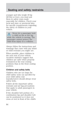 Seating and safety restraints 
younger and who weigh 18 kg 
[40 lbs] or less), you must put 
them in safety seats made 
especially for children. Check your 
local and state or provincial laws 
for specific requirements regarding 
the safety of children in your 
vehicle. 
Never let a passenger hold 
a child on his or her lap 
while the vehicle is moving. The 
passenger cannot protect the 
child from injury in a collision. 
Always follow the instructions and 
warnings that come with any infant 
or child restraint you might use. 
When possible, place children in 
the rear seat of your vehicle. 
Accident statistics suggest that 
children are safer when properly 
restrained in the rear seating 
positions than in the front seating 
position. 
Children and safety belts 
Children who are too large for 
child safety seats (as specified by 
your child safety seat 
manufacturer) should always wear 
safety belts. 
Follow all the important safety 
restraint and air bag precautions 
that apply to adult passengers in 
your vehicle. 
If the shoulder belt portion of a 
combination lap and shoulder belt 
can be positioned so it does not 
cross or rest in front of the child’s 
84 
 