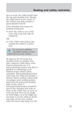 Seating and safety restraints 
face or neck, the child should wear 
the lap and shoulder belt. Moving 
the child closer to the center of 
the vehicle may help provide a 
good shoulder belt fit. 
If the shoulder belt cannot be 
properly positioned: 
² move the child to one of the 
seats with a lap belt only (if 
equipped) 
OR 
² if the child is the proper size, 
restrain the child in a safety 
seat. 
Do not leave children, 
unreliable adults, or pets 
unattended in your vehicle. 
To improve the fit of lap and 
shoulder belts on children who 
have outgrown child safety seats, 
Ford recommends use of a 
belt-positioning booster seat that is 
labelled as conforming to all 
Federal motor vehicle safety 
standards. Belt-positioning booster 
seats raise the child and provide a 
shorter, firmer seating cushion that 
encourages safer seating posture 
and better fit of lap and shoulder 
belts on the child. A 
belt-positioning booster should be 
used if the shoulder belt rests in 
front of the child’s face or neck, or 
if the lap belt does not fit snugly 
on both thighs, or if the thighs are 
too short to let the child sit all the 
way back on the seat cushion 
when the lower legs hang over the 
85 
 