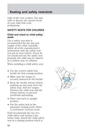 Seating and safety restraints 
edge of the seat cushion. You may 
wish to discuss the special needs 
of your child with your 
pediatrician. 
SAFETY SEATS FOR CHILDREN 
Child and infant or child safety 
seats 
Use a safety seat that is 
recommended for the size and 
weight of the child. Carefully 
follow all of the manufacturer’s 
instructions with the safety seat 
you put in your vehicle. If you do 
not install and use the safety seat 
properly, the child may be injured 
in a sudden stop or collision. 
When installing a child safety seat: 
² Use the correct safety belt 
buckle for that seating position. 
² Make sure the tongue is 
securely fastened in the buckle. 
² Keep the buckle release button 
pointing up and away from the 
safety seat, with the tongue 
between the child seat and the 
release button, to prevent 
accidental unbuckling. 
² Place seat back in upright 
position. 
² Put the safety belt in the 
automatic locking mode. Refer 
to Automatic locking mode. 
Ford recommends the use of a 
child safety seat having a top 
tether strap. Install the child safety 
seat in a seating position which is 
86 
 