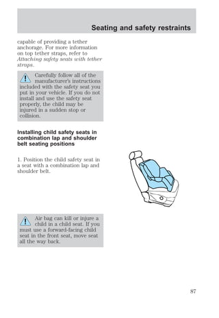 Seating and safety restraints 
capable of providing a tether 
anchorage. For more information 
on top tether straps, refer to 
Attaching safety seats with tether 
straps. 
Carefully follow all of the 
manufacturer’s instructions 
included with the safety seat you 
put in your vehicle. If you do not 
install and use the safety seat 
properly, the child may be 
injured in a sudden stop or 
collision. 
Installing child safety seats in 
combination lap and shoulder 
belt seating positions 
1. Position the child safety seat in 
a seat with a combination lap and 
shoulder belt. 
Air bag can kill or injure a 
child in a child seat. If you 
must use a forward-facing child 
seat in the front seat, move seat 
all the way back. 
87 
 