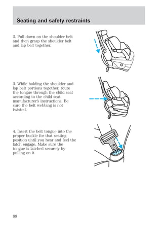 Seating and safety restraints 
2. Pull down on the shoulder belt 
and then grasp the shoulder belt 
and lap belt together. 
3. While holding the shoulder and 
lap belt portions together, route 
the tongue through the child seat 
according to the child seat 
manufacturer’s instructions. Be 
sure the belt webbing is not 
twisted. 
4. Insert the belt tongue into the 
proper buckle for that seating 
position until you hear and feel the 
latch engage. Make sure the 
tongue is latched securely by 
pulling on it. 
88 
 