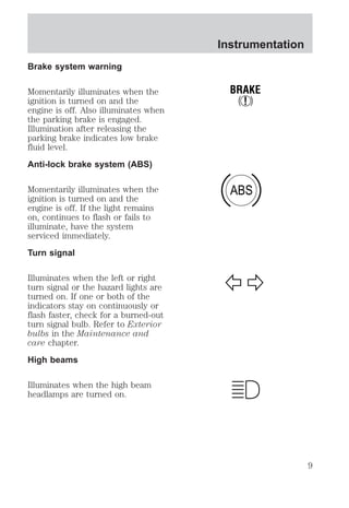 Brake system warning 
Momentarily illuminates when the 
ignition is turned on and the 
engine is off. Also illuminates when 
the parking brake is engaged. 
Illumination after releasing the 
parking brake indicates low brake 
fluid level. 
Anti-lock brake system (ABS) 
Momentarily illuminates when the 
ignition is turned on and the 
engine is off. If the light remains 
on, continues to flash or fails to 
illuminate, have the system 
serviced immediately. 
Turn signal 
Illuminates when the left or right 
turn signal or the hazard lights are 
turned on. If one or both of the 
indicators stay on continuously or 
flash faster, check for a burned-out 
turn signal bulb. Refer to Exterior 
bulbs in the Maintenance and 
care chapter. 
High beams 
Illuminates when the high beam 
headlamps are turned on. 
Instrumentation 
BRAKE 
! 
ABS 
9 
 